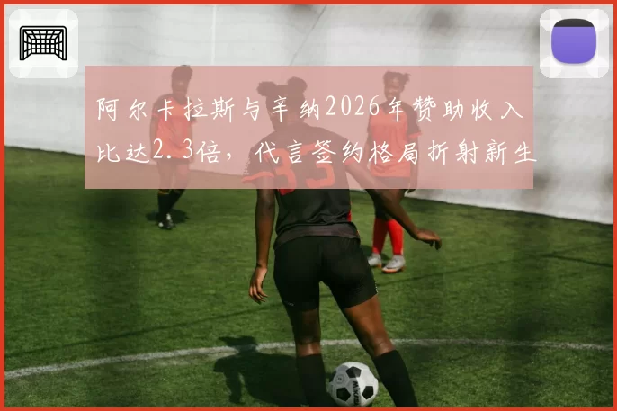 阿尔卡拉斯与辛纳2026年赞助收入比达2.3倍,代言签约格局折射新生代商业价值断裂