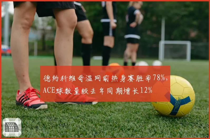 德约科维奇温网前热身赛胜率78%,ACE球数量较去年同期增长12%