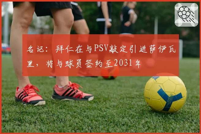 名记：拜仁在与PSV敲定引进萨伊瓦里，将与球员签约至2031年