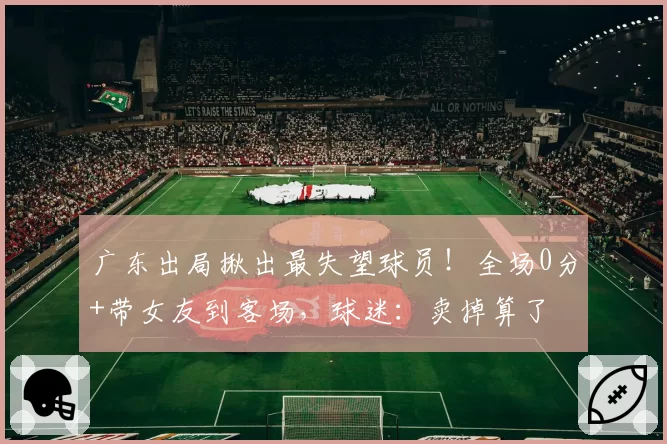 广东出局揪出最失望球员！全场0分+带女友到客场，球迷：卖掉算了