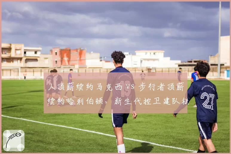 人顶薪续约马克西 vs 步行者顶薪续约哈利伯顿,新生代控卫建队核心对比