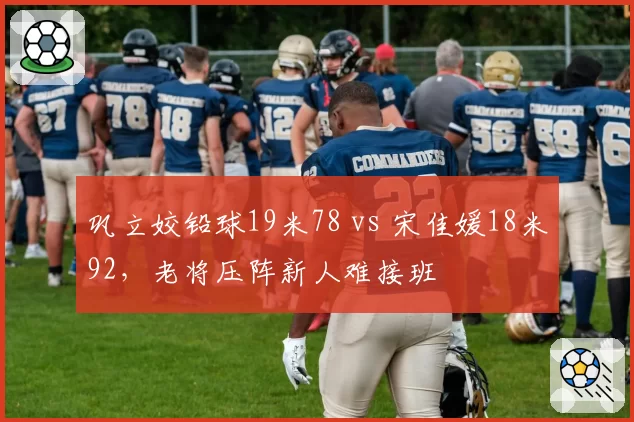 巩立姣铅球19米78 vs 宋佳媛18米92,老将压阵新人难接班