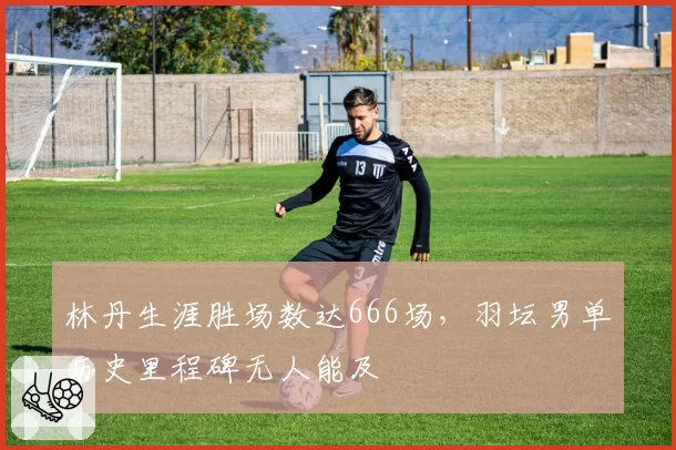 林丹生涯胜场数达666场,羽坛男单历史里程碑无人能及