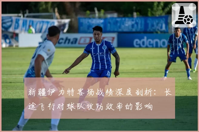新疆伊力特客场战绩深度剖析：长途飞行对球队攻防效率的影响