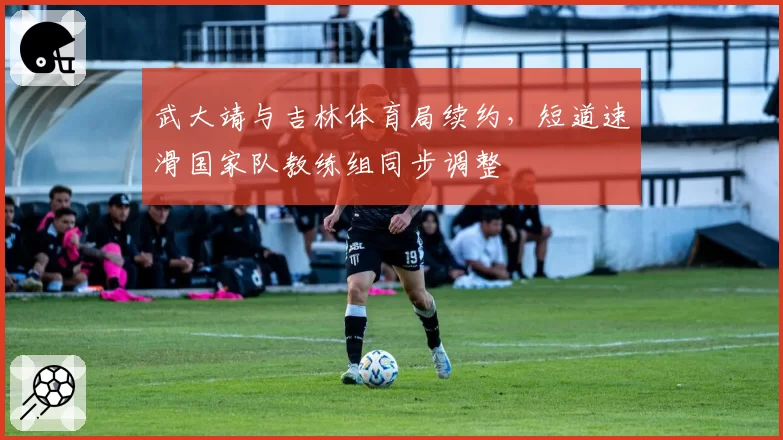 武大靖与吉林体育局续约，短道速滑国家队教练组同步调整