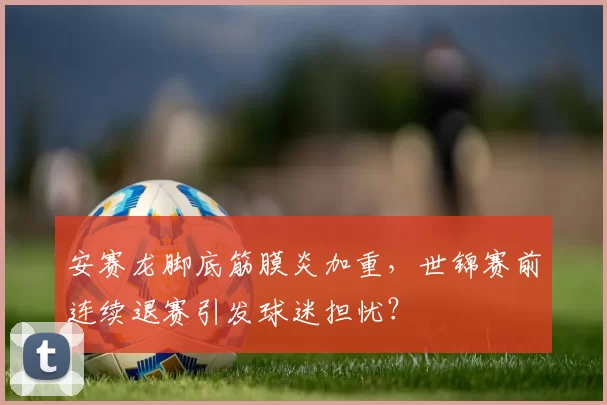 安赛龙脚底筋膜炎加重,世锦赛前连续退赛引发球迷担忧?