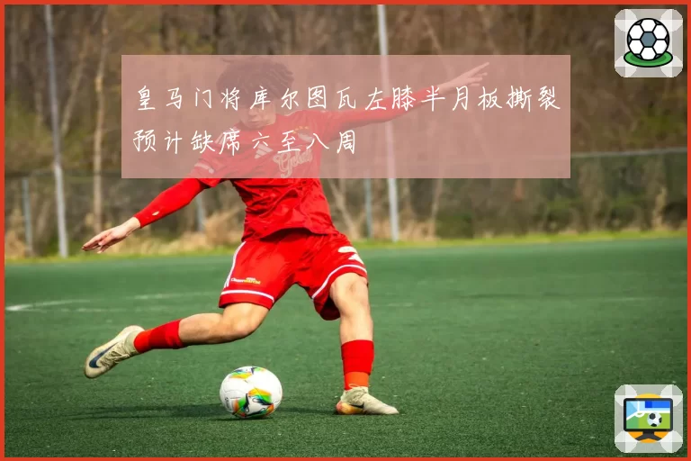 皇马门将库尔图瓦左膝半月板撕裂预计缺席六至八周