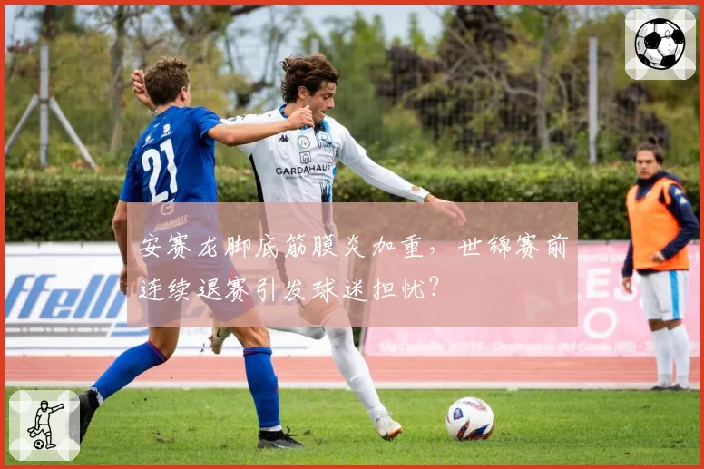安赛龙脚底筋膜炎加重,世锦赛前连续退赛引发球迷担忧?