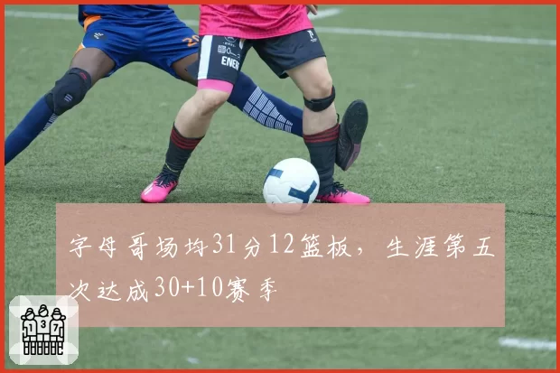 字母哥场均31分12篮板，生涯第五次达成30+10赛季