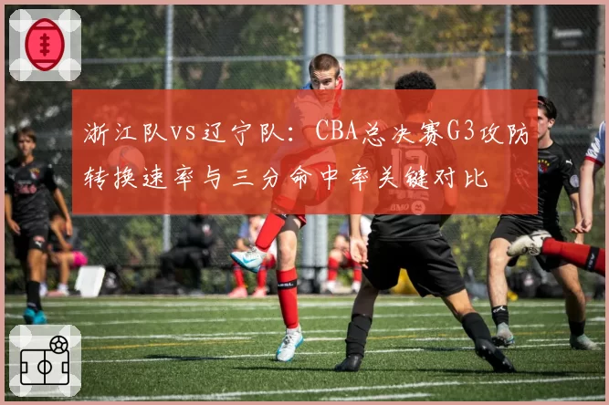 浙江队vs辽宁队:CBA总决赛G3攻防转换速率与三分命中率关键对比