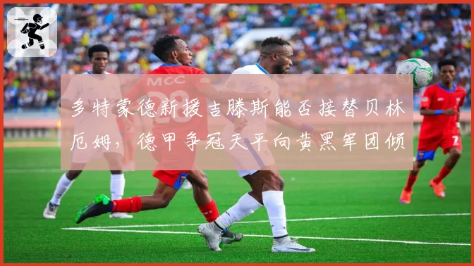 多特蒙德新援吉滕斯能否接替贝林厄姆,德甲争冠天平向黄黑军团倾斜?