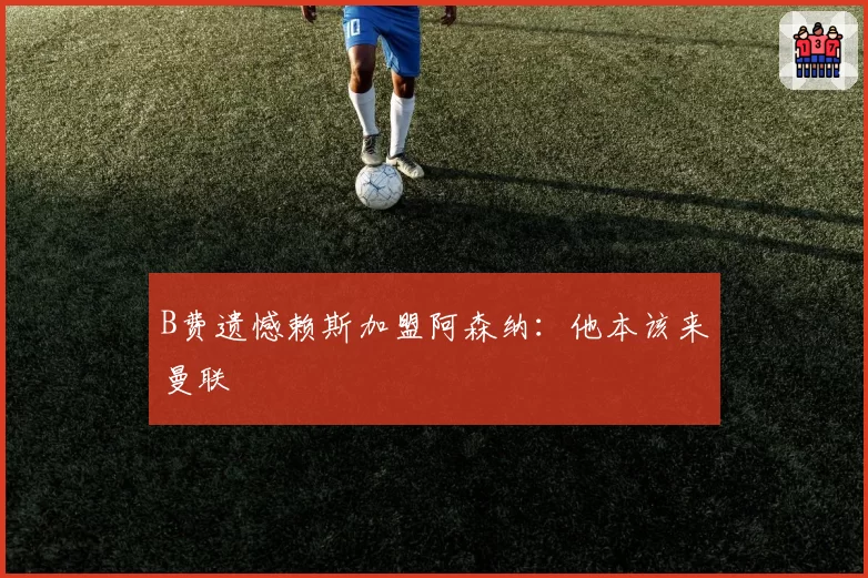 B费遗憾赖斯加盟阿森纳:他本该来曼联