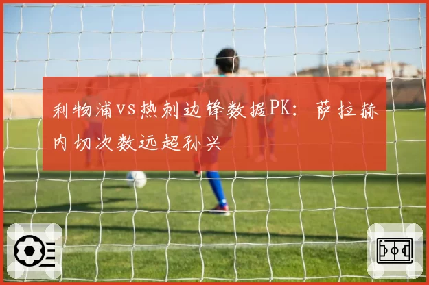 利物浦vs热刺边锋数据PK：萨拉赫内切次数远超孙兴慜