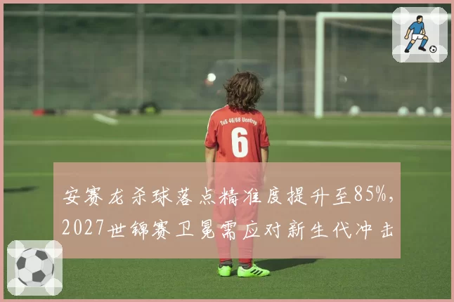 安赛龙杀球落点精准度提升至85%,2027世锦赛卫冕需应对新生代冲击。
