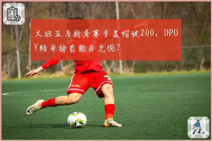 文班亚马新秀赛季盖帽破200，DPOY赔率榜首能否兑现？
