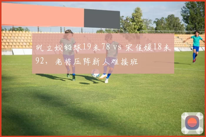 巩立姣铅球19米78 vs 宋佳媛18米92,老将压阵新人难接班