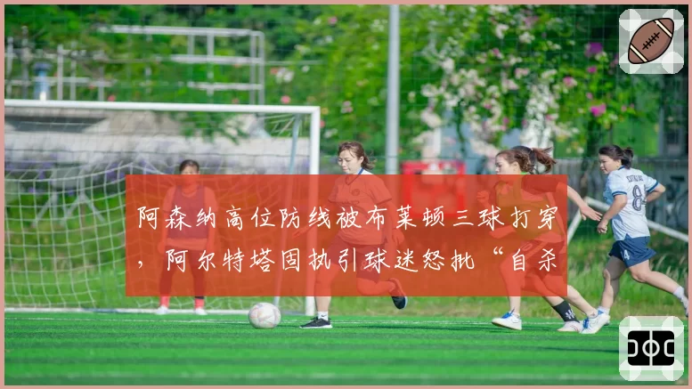 阿森纳高位防线被布莱顿三球打穿,阿尔特塔固执引球迷怒批“自杀式踢法”