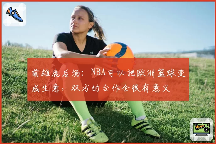 前雄鹿后场:NBA可以把欧洲篮球变成生意,双方的合作会很有意义