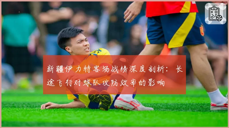 新疆伊力特客场战绩深度剖析:长途飞行对球队攻防效率的影响