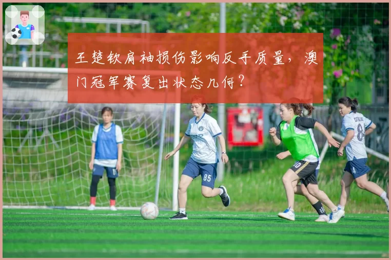 王楚钦肩袖损伤影响反手质量，澳门冠军赛复出状态几何？