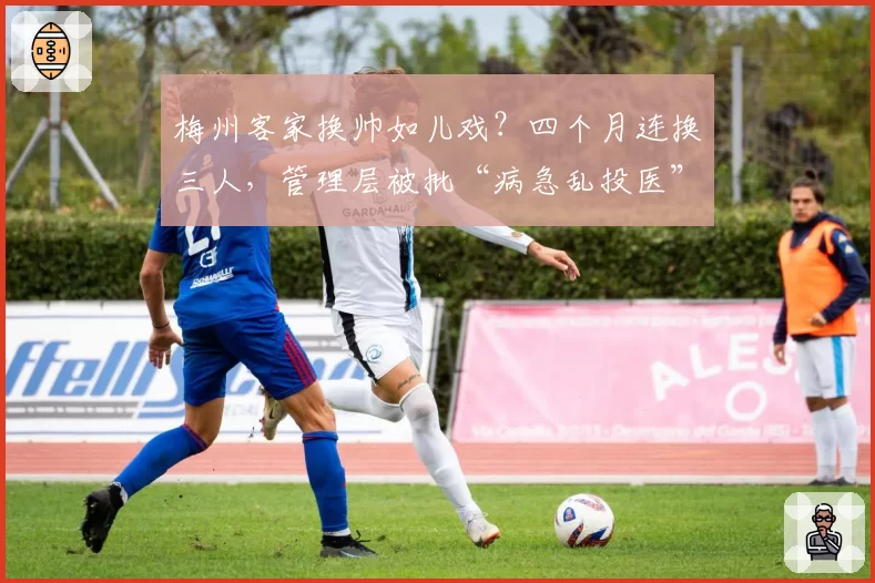 梅州客家换帅如儿戏?四个月连换三人,管理层被批“病急乱投医”