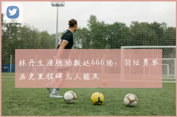 林丹生涯胜场数达666场,羽坛男单历史里程碑无人能及