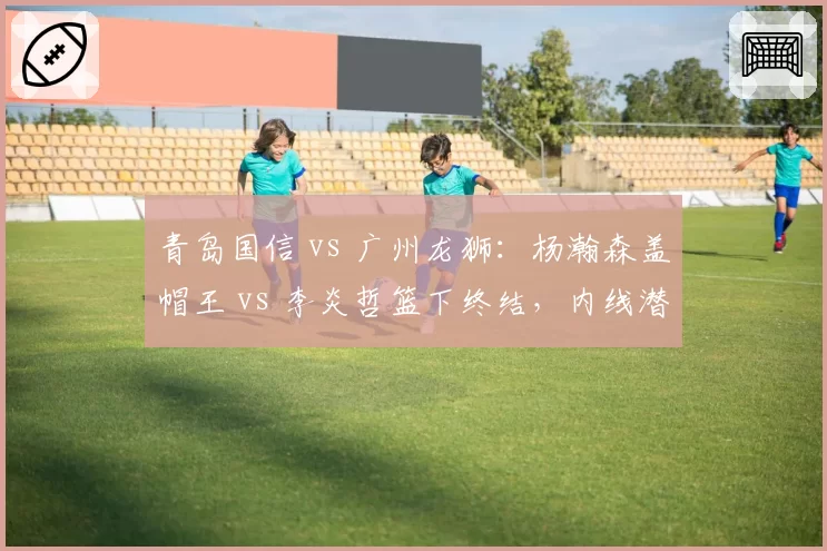青岛国信 vs 广州龙狮:杨瀚森盖帽王 vs 李炎哲篮下终结,内线潜力股正面交锋