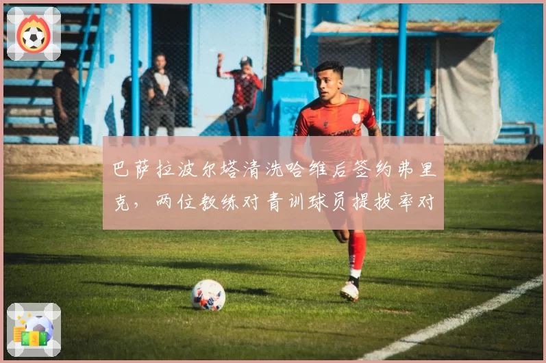 巴萨拉波尔塔清洗哈维后签约弗里克,两位教练对青训球员提拔率对比揭示建队方向