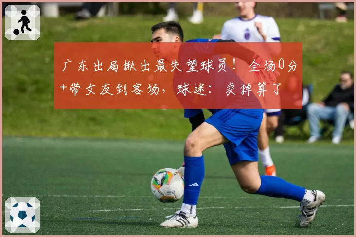 广东出局揪出最失望球员！全场0分+带女友到客场，球迷：卖掉算了