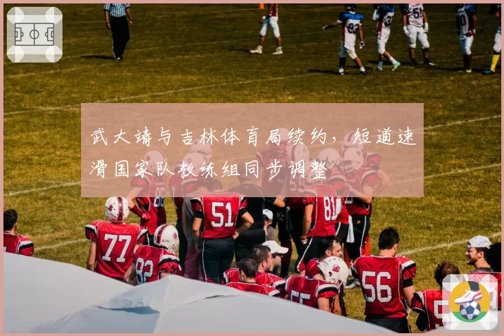 武大靖与吉林体育局续约，短道速滑国家队教练组同步调整