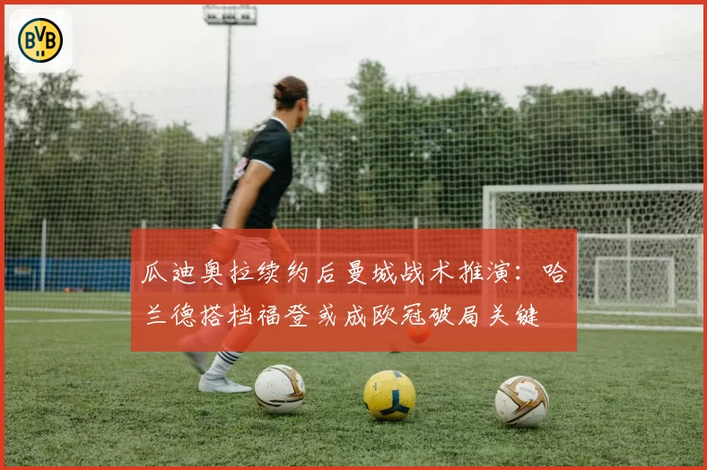 瓜迪奥拉续约后曼城战术推演:哈兰德搭档福登或成欧冠破局关键