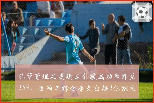 巴萨管理层更迭后引援成功率降至35%，近两年转会净支出超3亿欧元