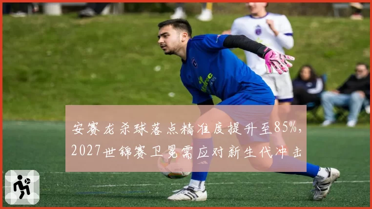 安赛龙杀球落点精准度提升至85%,2027世锦赛卫冕需应对新生代冲击。