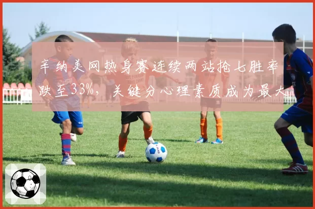 辛纳美网热身赛连续两站抢七胜率跌至33%,关键分心理素质成为最大短板