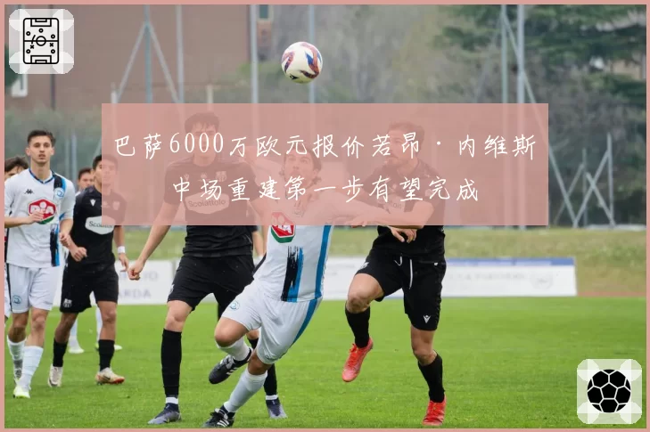 巴萨6000万欧元报价若昂·内维斯,中场重建第一步有望完成
