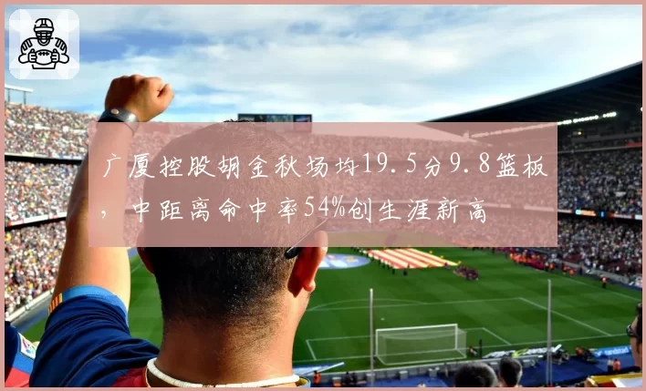 广厦控股胡金秋场均19.5分9.8篮板，中距离命中率54%创生涯新高
