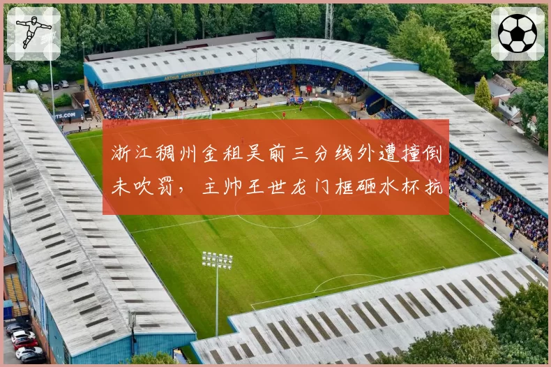 浙江稠州金租吴前三分线外遭撞倒未吹罚,主帅王世龙门框砸水杯抗议