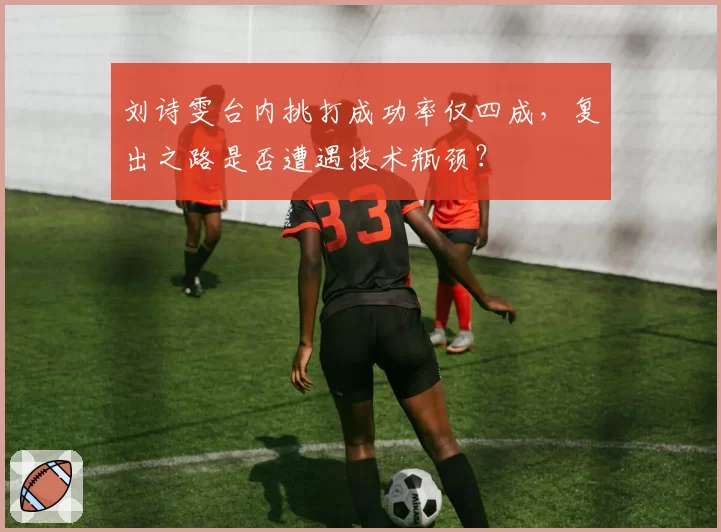 刘诗雯台内挑打成功率仅四成，复出之路是否遭遇技术瓶颈？