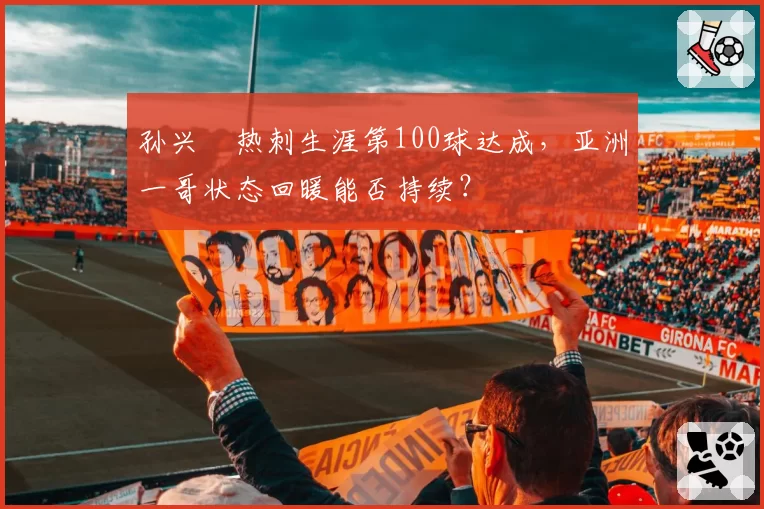 孙兴慜热刺生涯第100球达成,亚洲一哥状态回暖能否持续?