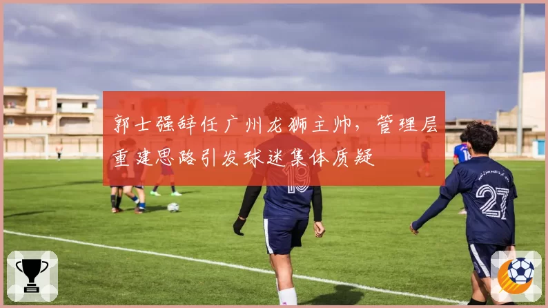 郭士强辞任广州龙狮主帅,管理层重建思路引发球迷集体质疑