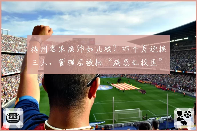 梅州客家换帅如儿戏？四个月连换三人，管理层被批“病急乱投医”