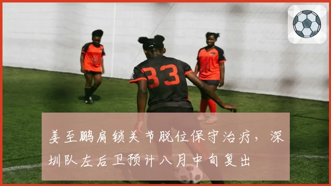 姜至鹏肩锁关节脱位保守治疗，深圳队左后卫预计八月中旬复出