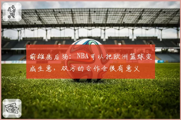 前雄鹿后场:NBA可以把欧洲篮球变成生意,双方的合作会很有意义