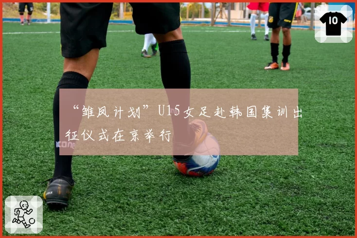“雏凤计划”U15女足赴韩国集训出征仪式在京举行