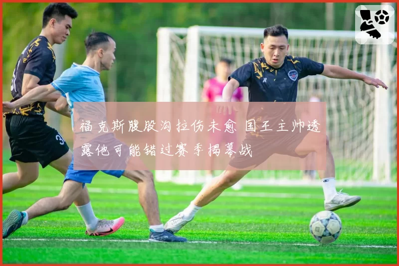 福克斯腹股沟拉伤未愈 国王主帅透露他可能错过赛季揭幕战