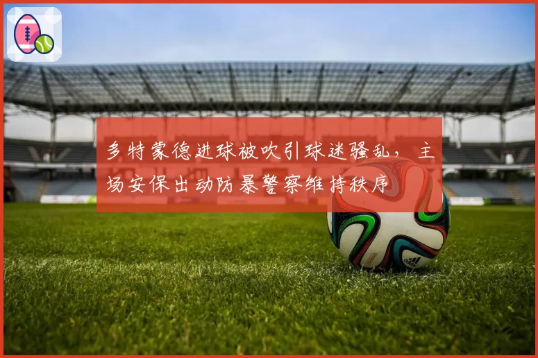 多特蒙德进球被吹引球迷骚乱，主场安保出动防暴警察维持秩序