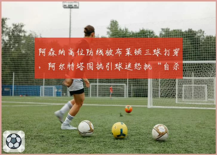 阿森纳高位防线被布莱顿三球打穿，阿尔特塔固执引球迷怒批“自杀式踢法”