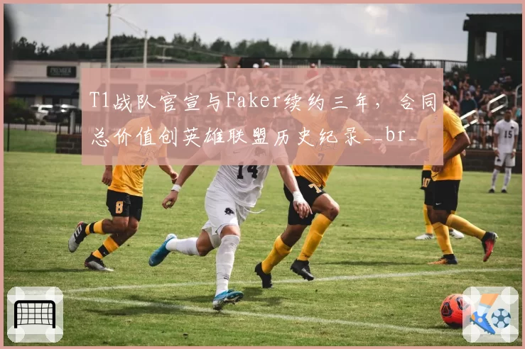 T1战队官宣与Faker续约三年，合同总价值创英雄联盟历史纪录__br_