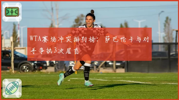 WTA赛场冲突排行榜：萨巴伦卡与对手争执3次居首