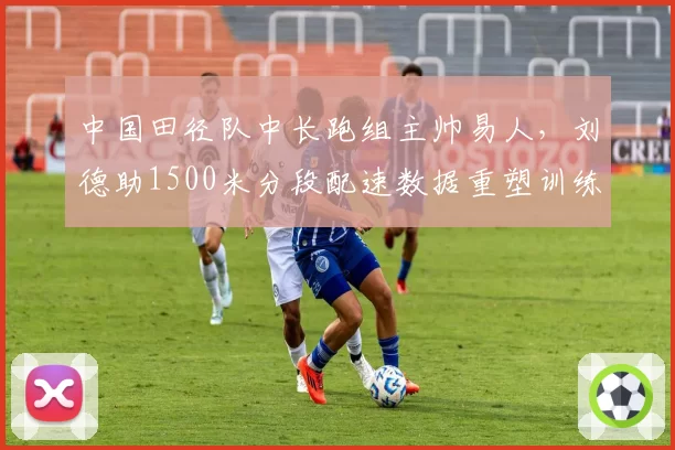 中国田径队中长跑组主帅易人,刘德助1500米分段配速数据重塑训练计划